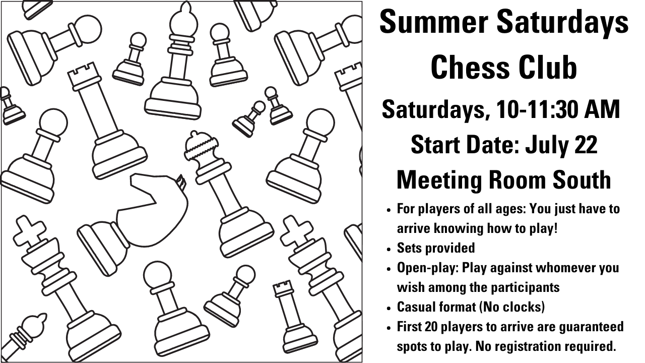 Assorted black-line drawings of chess pieces on a white background. Summer Saturdays Chess Club Saturdays, 10-11:30 AM  Start Date: July 22 Meeting Room South For players of all ages: You just have to arrive knowing how to play! Sets provided Open-play: Play against whomever you wish among the participants Casual format (No clocks) First 20 players to arrive are guaranteed spots to play. No registration required.