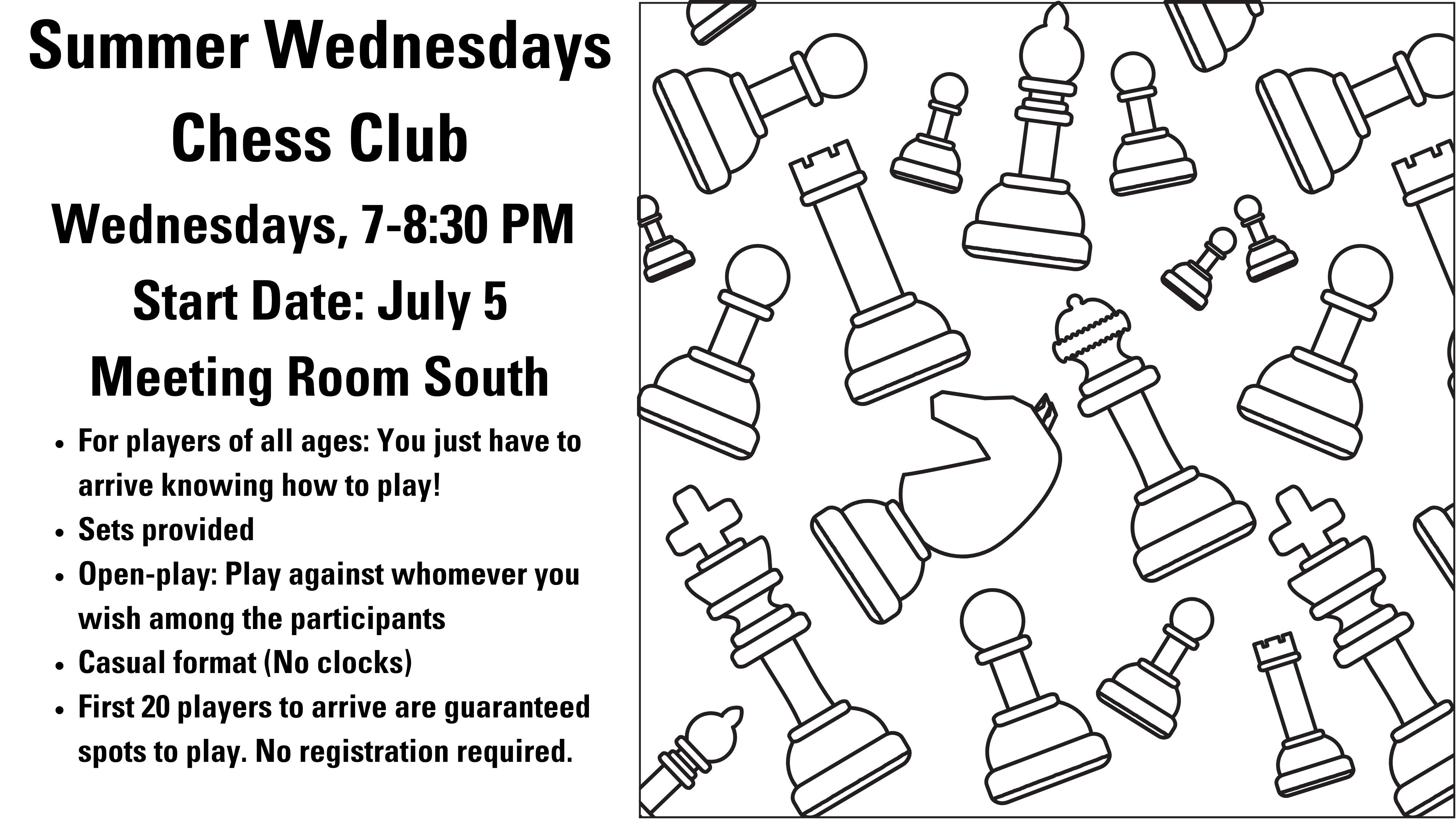 Assorted black-line drawings of chess pieces on a white background. Summer Wednesdays Chess Club Wednesdays, 7-8:30 PM  Start Date: July 5 Meeting Room South For players of all ages: You just have to arrive knowing how to play! Sets provided Open-play: Play against whomever you wish among the participants Casual format (No clocks) First 20 players to arrive are guaranteed spots to play. No registration required.